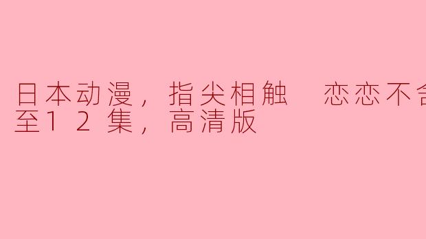 ** 《指尖相触 恋恋不舍》更新到第12集，有哪些出人意料的剧情发展？**